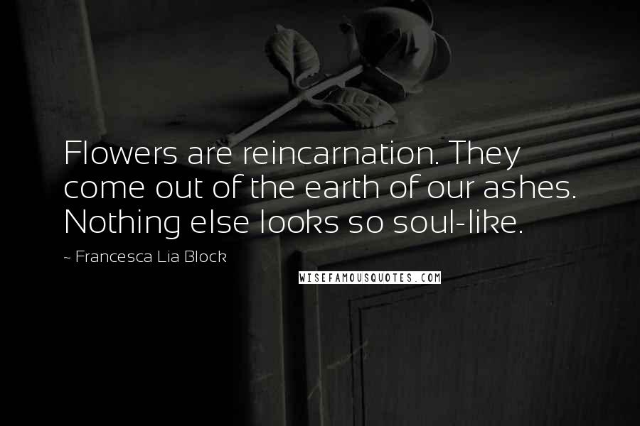 Francesca Lia Block Quotes: Flowers are reincarnation. They come out of the earth of our ashes. Nothing else looks so soul-like.