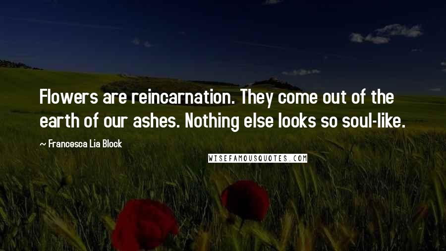 Francesca Lia Block Quotes: Flowers are reincarnation. They come out of the earth of our ashes. Nothing else looks so soul-like.
