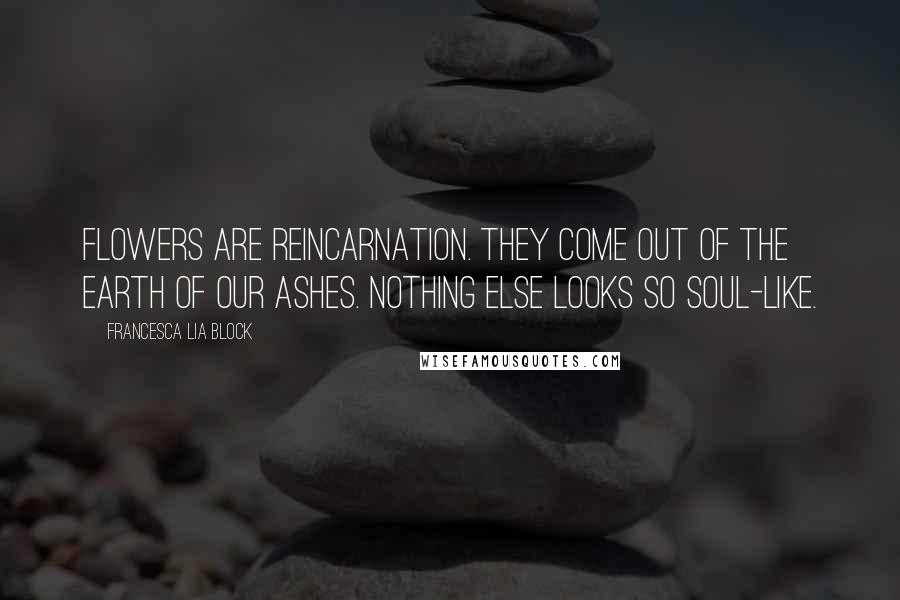 Francesca Lia Block Quotes: Flowers are reincarnation. They come out of the earth of our ashes. Nothing else looks so soul-like.