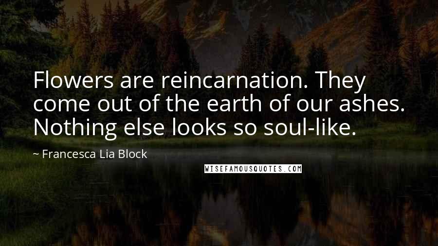 Francesca Lia Block Quotes: Flowers are reincarnation. They come out of the earth of our ashes. Nothing else looks so soul-like.