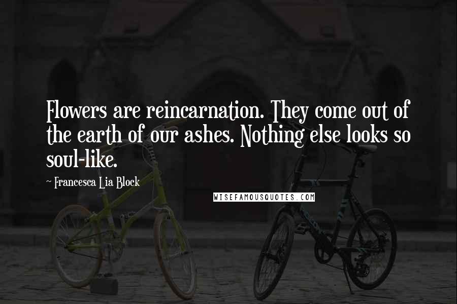 Francesca Lia Block Quotes: Flowers are reincarnation. They come out of the earth of our ashes. Nothing else looks so soul-like.