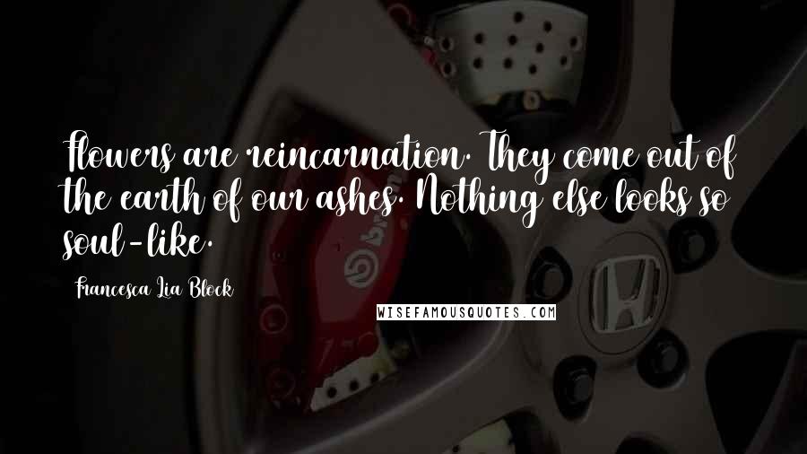 Francesca Lia Block Quotes: Flowers are reincarnation. They come out of the earth of our ashes. Nothing else looks so soul-like.