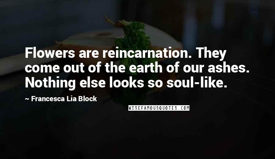 Francesca Lia Block Quotes: Flowers are reincarnation. They come out of the earth of our ashes. Nothing else looks so soul-like.