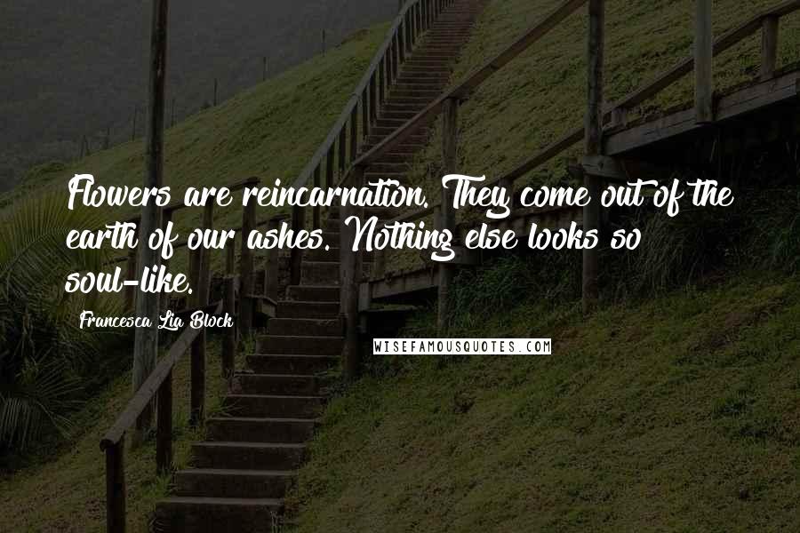 Francesca Lia Block Quotes: Flowers are reincarnation. They come out of the earth of our ashes. Nothing else looks so soul-like.