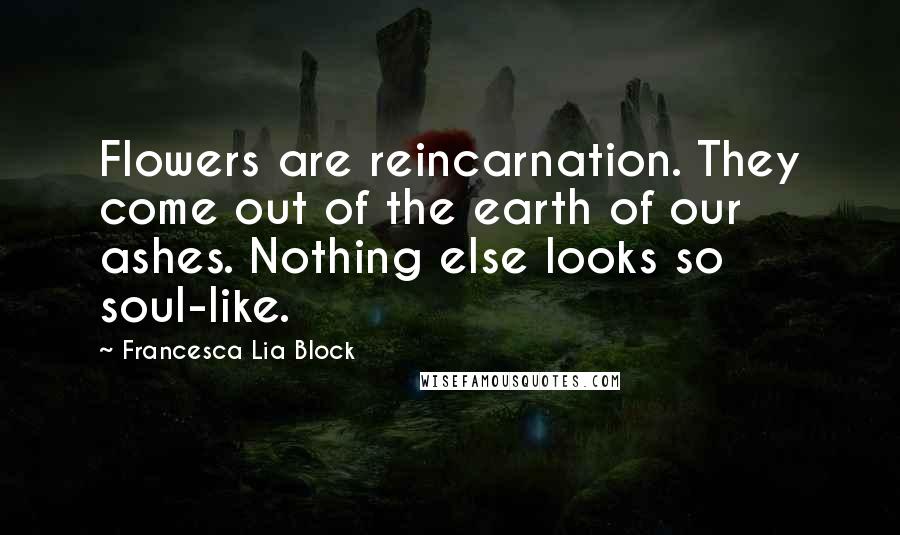 Francesca Lia Block Quotes: Flowers are reincarnation. They come out of the earth of our ashes. Nothing else looks so soul-like.