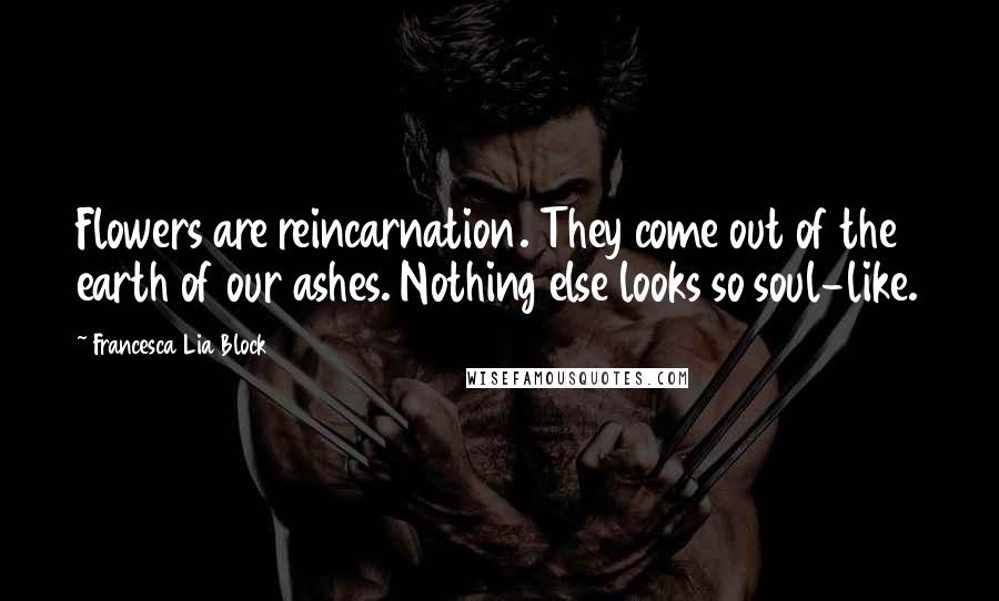 Francesca Lia Block Quotes: Flowers are reincarnation. They come out of the earth of our ashes. Nothing else looks so soul-like.