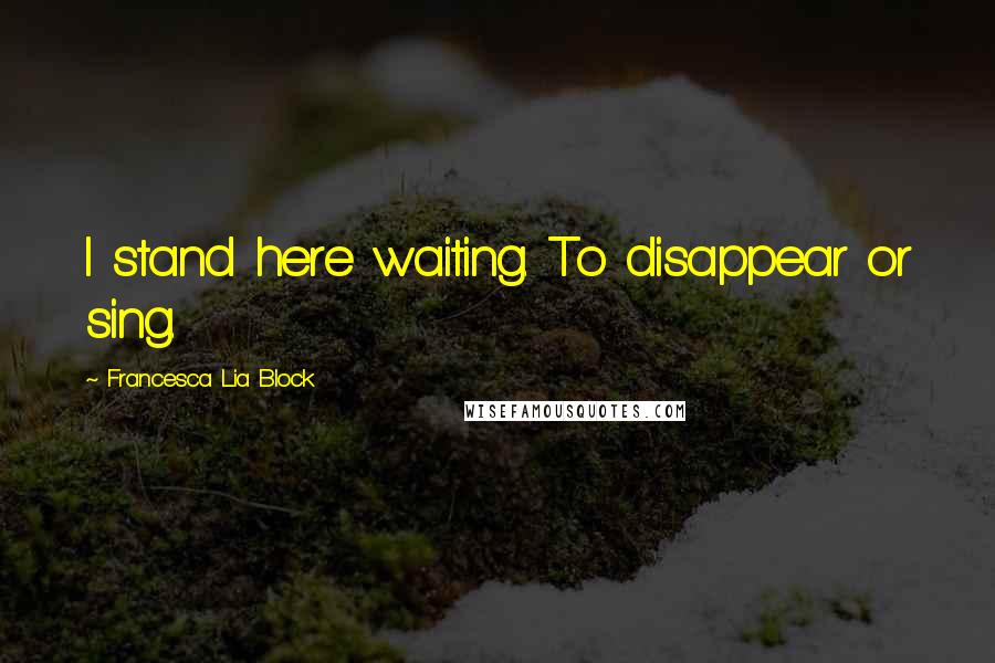 Francesca Lia Block Quotes: I stand here waiting. To disappear or sing.