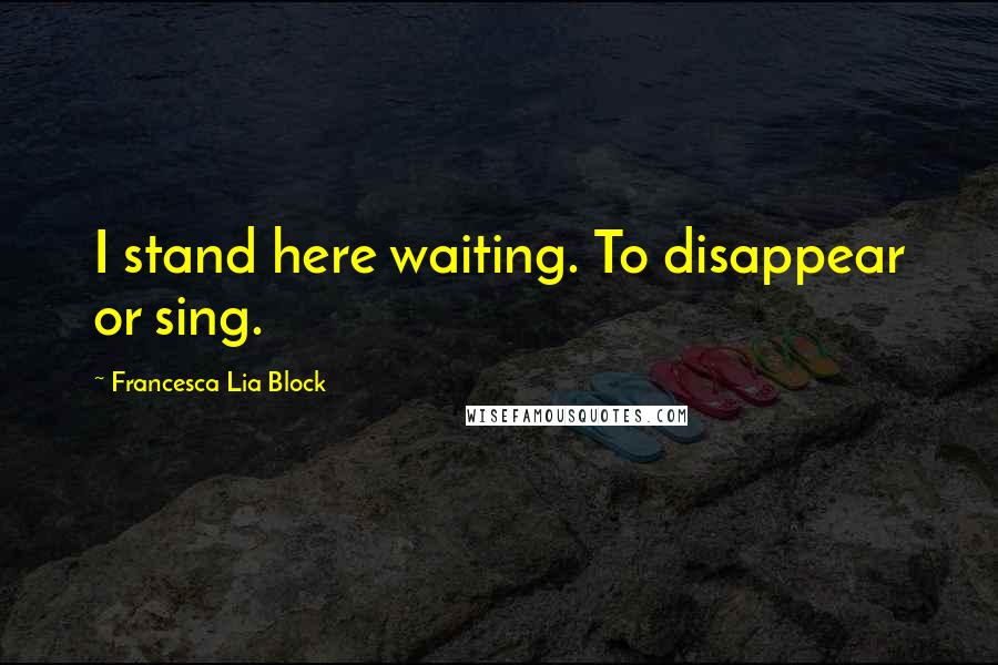 Francesca Lia Block Quotes: I stand here waiting. To disappear or sing.
