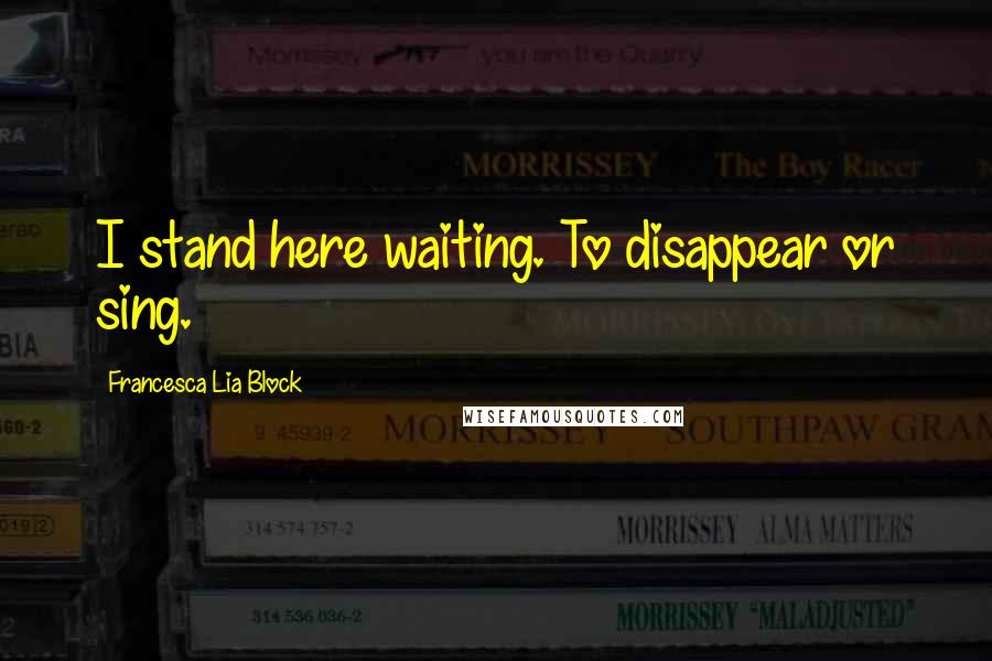 Francesca Lia Block Quotes: I stand here waiting. To disappear or sing.