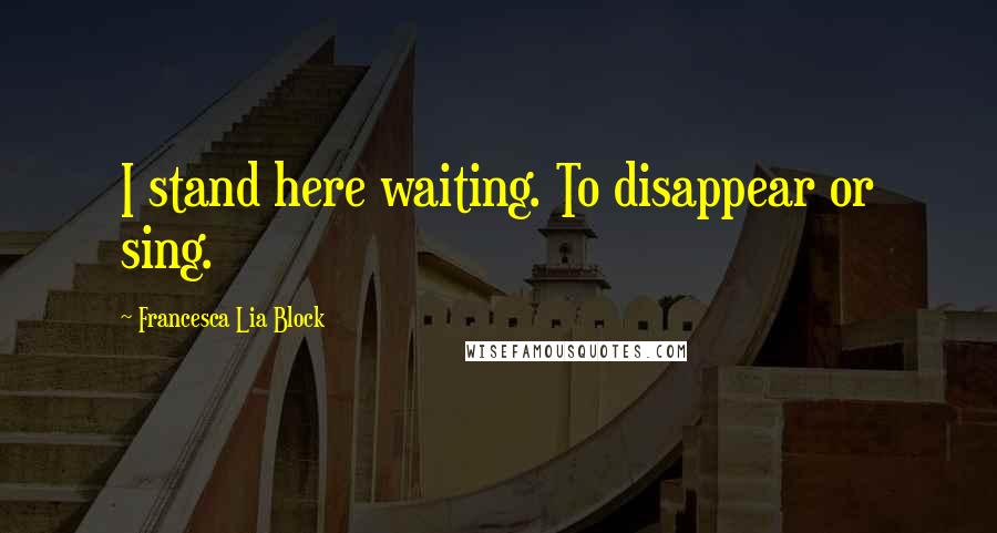 Francesca Lia Block Quotes: I stand here waiting. To disappear or sing.