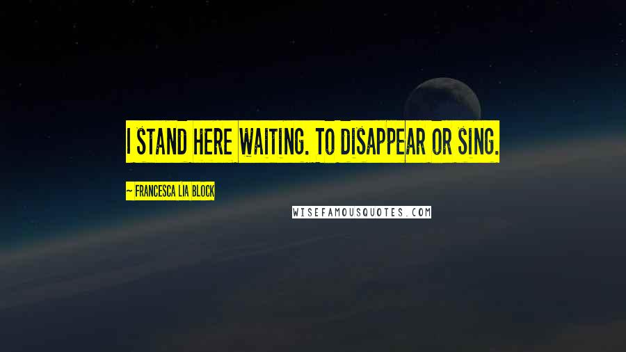 Francesca Lia Block Quotes: I stand here waiting. To disappear or sing.