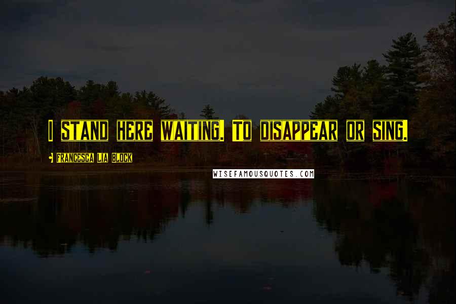 Francesca Lia Block Quotes: I stand here waiting. To disappear or sing.