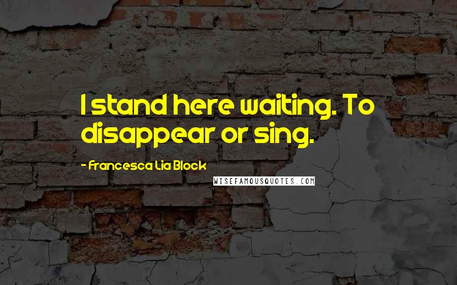 Francesca Lia Block Quotes: I stand here waiting. To disappear or sing.