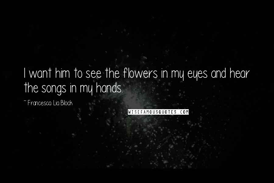 Francesca Lia Block Quotes: I want him to see the flowers in my eyes and hear the songs in my hands.