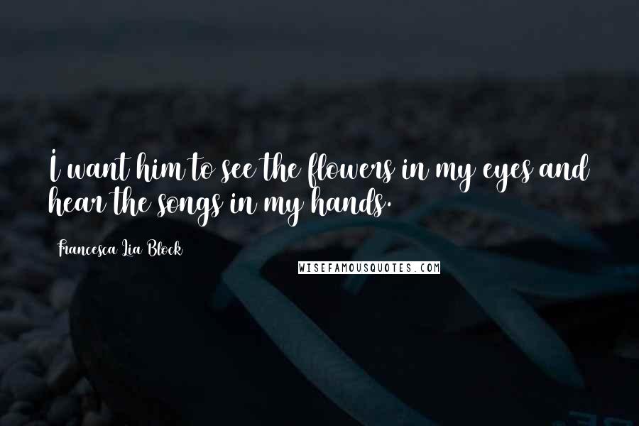 Francesca Lia Block Quotes: I want him to see the flowers in my eyes and hear the songs in my hands.