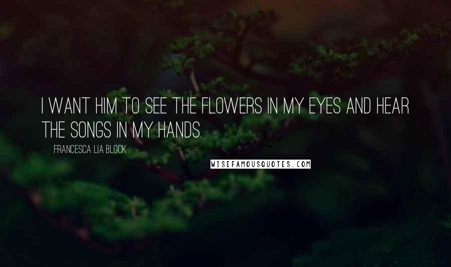 Francesca Lia Block Quotes: I want him to see the flowers in my eyes and hear the songs in my hands.