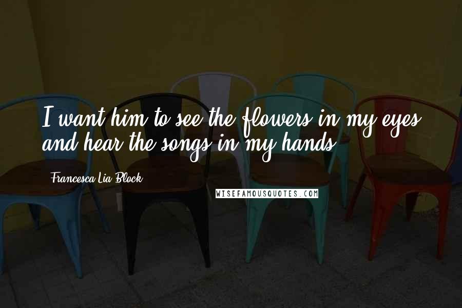 Francesca Lia Block Quotes: I want him to see the flowers in my eyes and hear the songs in my hands.