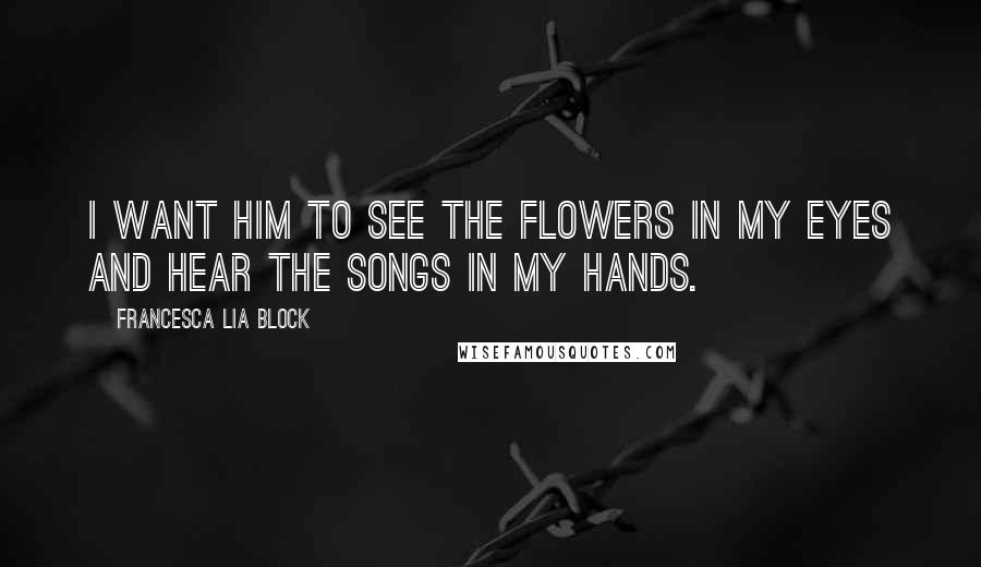 Francesca Lia Block Quotes: I want him to see the flowers in my eyes and hear the songs in my hands.