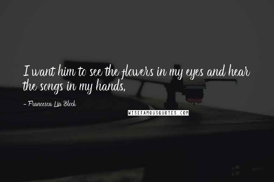 Francesca Lia Block Quotes: I want him to see the flowers in my eyes and hear the songs in my hands.