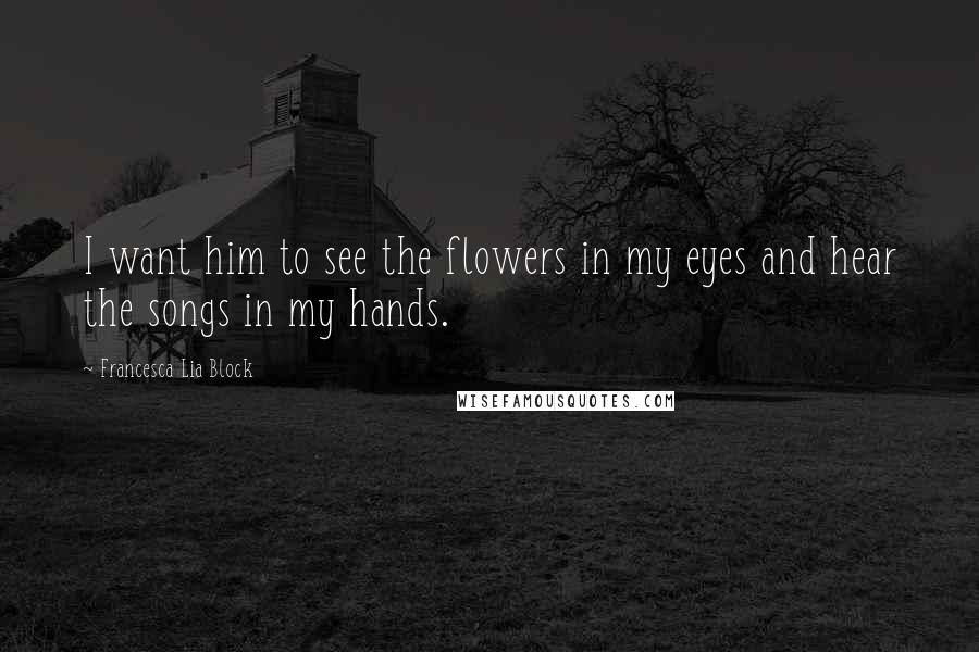 Francesca Lia Block Quotes: I want him to see the flowers in my eyes and hear the songs in my hands.