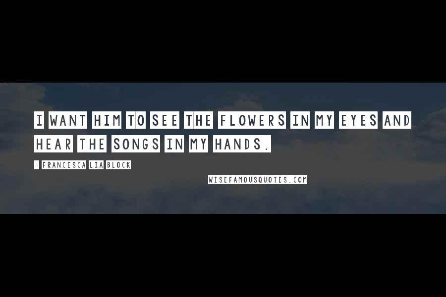 Francesca Lia Block Quotes: I want him to see the flowers in my eyes and hear the songs in my hands.