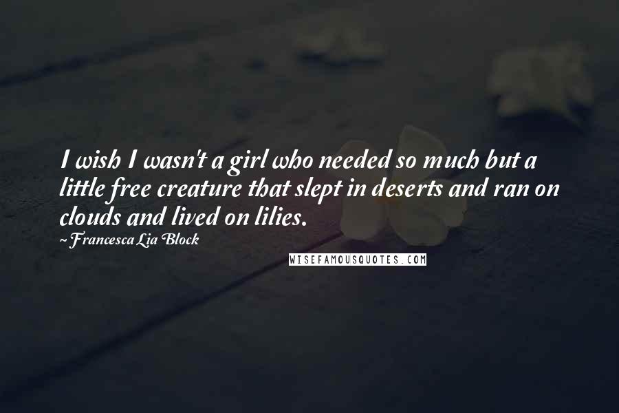 Francesca Lia Block Quotes: I wish I wasn't a girl who needed so much but a little free creature that slept in deserts and ran on clouds and lived on lilies.