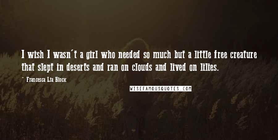 Francesca Lia Block Quotes: I wish I wasn't a girl who needed so much but a little free creature that slept in deserts and ran on clouds and lived on lilies.