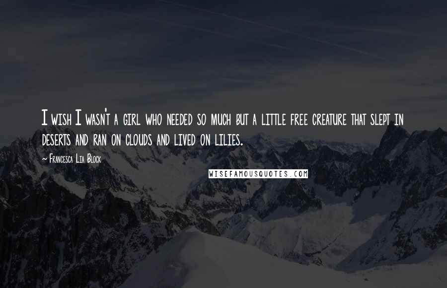 Francesca Lia Block Quotes: I wish I wasn't a girl who needed so much but a little free creature that slept in deserts and ran on clouds and lived on lilies.