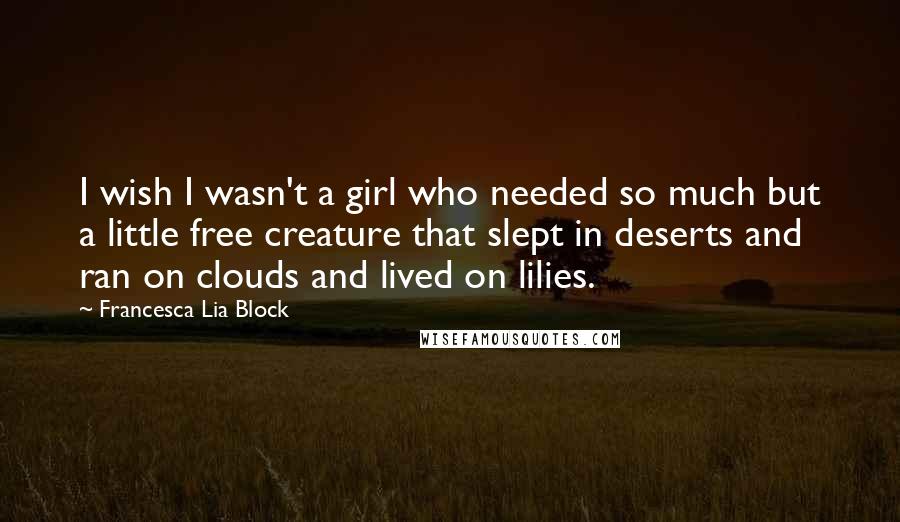 Francesca Lia Block Quotes: I wish I wasn't a girl who needed so much but a little free creature that slept in deserts and ran on clouds and lived on lilies.