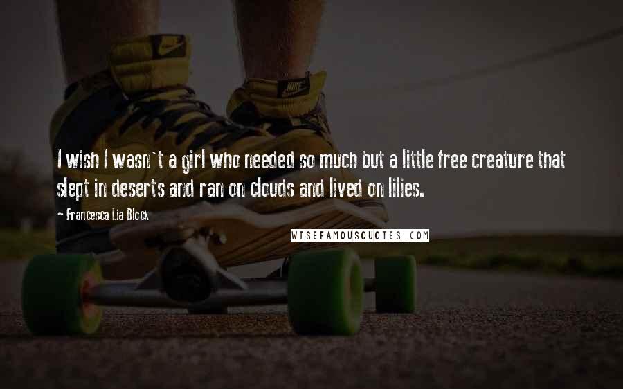 Francesca Lia Block Quotes: I wish I wasn't a girl who needed so much but a little free creature that slept in deserts and ran on clouds and lived on lilies.