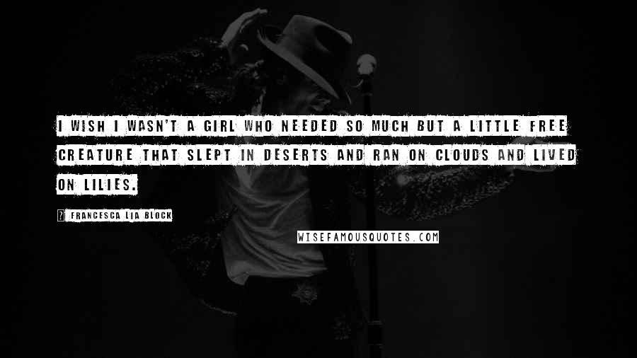 Francesca Lia Block Quotes: I wish I wasn't a girl who needed so much but a little free creature that slept in deserts and ran on clouds and lived on lilies.