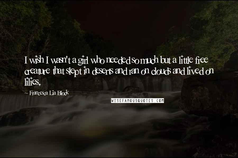 Francesca Lia Block Quotes: I wish I wasn't a girl who needed so much but a little free creature that slept in deserts and ran on clouds and lived on lilies.