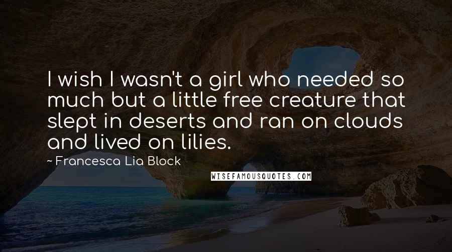Francesca Lia Block Quotes: I wish I wasn't a girl who needed so much but a little free creature that slept in deserts and ran on clouds and lived on lilies.