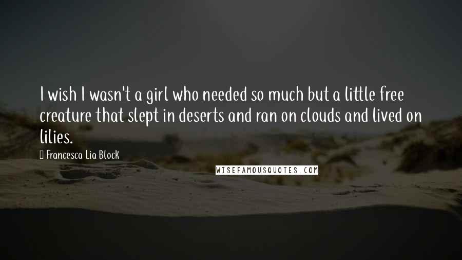 Francesca Lia Block Quotes: I wish I wasn't a girl who needed so much but a little free creature that slept in deserts and ran on clouds and lived on lilies.