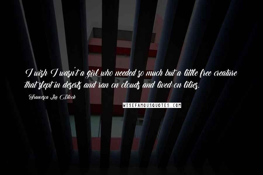 Francesca Lia Block Quotes: I wish I wasn't a girl who needed so much but a little free creature that slept in deserts and ran on clouds and lived on lilies.