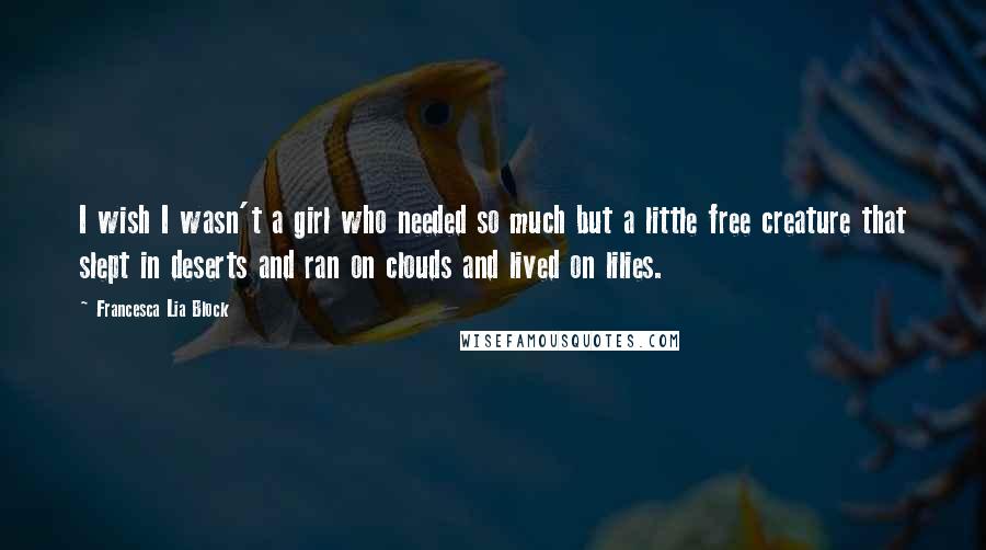 Francesca Lia Block Quotes: I wish I wasn't a girl who needed so much but a little free creature that slept in deserts and ran on clouds and lived on lilies.