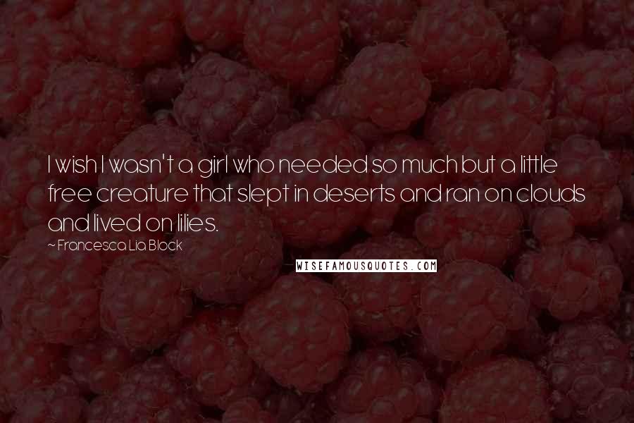 Francesca Lia Block Quotes: I wish I wasn't a girl who needed so much but a little free creature that slept in deserts and ran on clouds and lived on lilies.