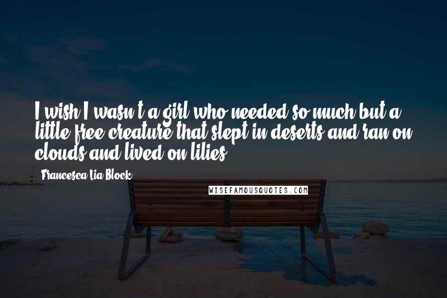 Francesca Lia Block Quotes: I wish I wasn't a girl who needed so much but a little free creature that slept in deserts and ran on clouds and lived on lilies.