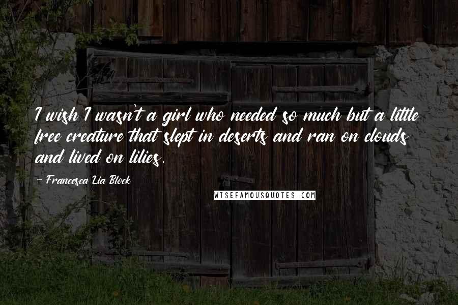 Francesca Lia Block Quotes: I wish I wasn't a girl who needed so much but a little free creature that slept in deserts and ran on clouds and lived on lilies.