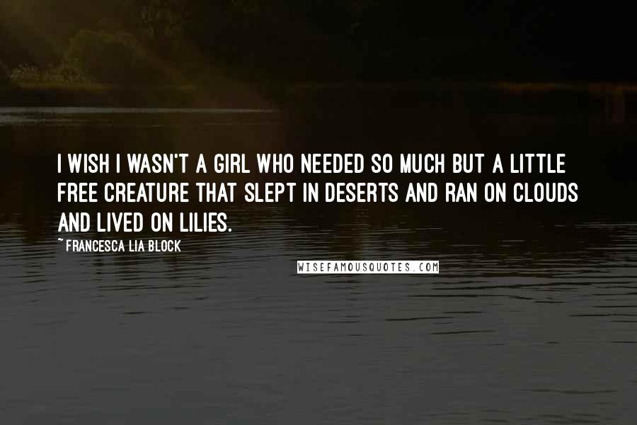 Francesca Lia Block Quotes: I wish I wasn't a girl who needed so much but a little free creature that slept in deserts and ran on clouds and lived on lilies.