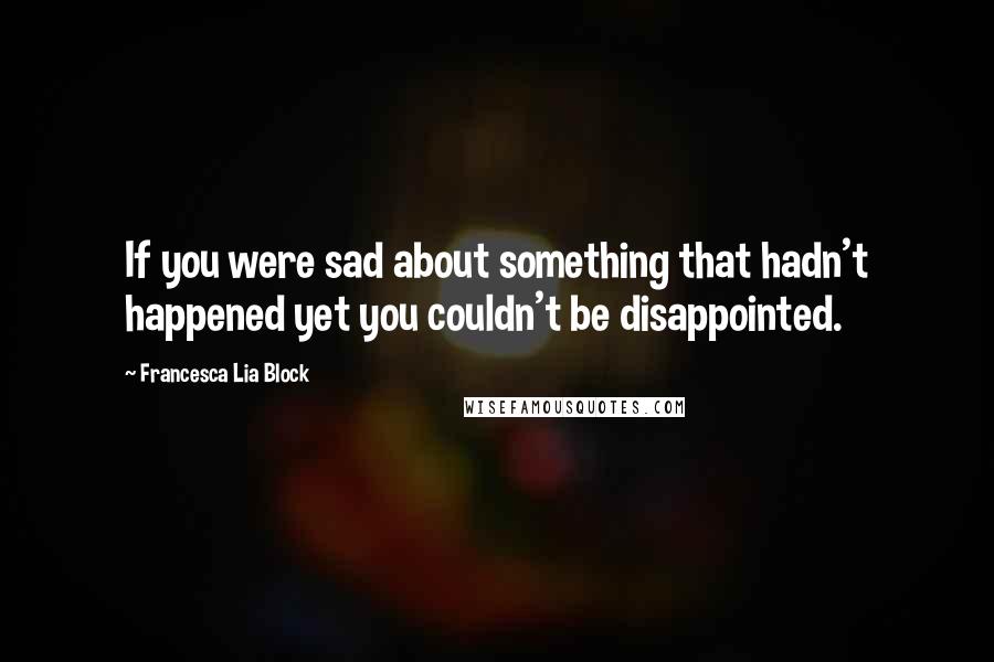 Francesca Lia Block Quotes: If you were sad about something that hadn't happened yet you couldn't be disappointed.