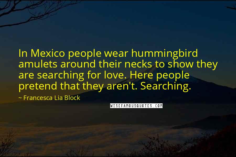 Francesca Lia Block Quotes: In Mexico people wear hummingbird amulets around their necks to show they are searching for love. Here people pretend that they aren't. Searching.