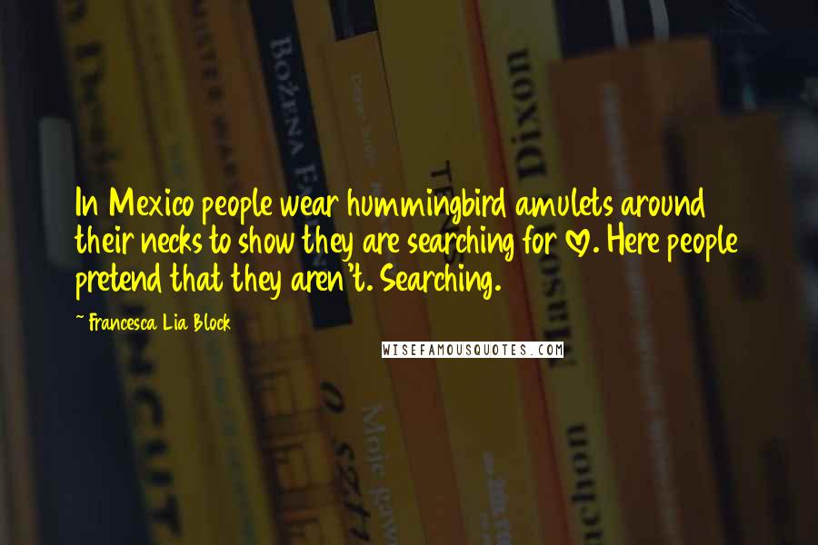 Francesca Lia Block Quotes: In Mexico people wear hummingbird amulets around their necks to show they are searching for love. Here people pretend that they aren't. Searching.