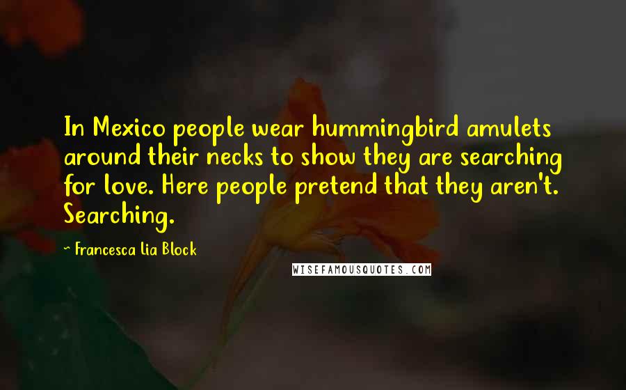 Francesca Lia Block Quotes: In Mexico people wear hummingbird amulets around their necks to show they are searching for love. Here people pretend that they aren't. Searching.