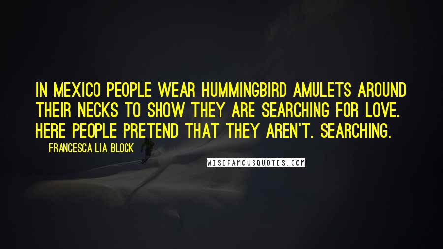 Francesca Lia Block Quotes: In Mexico people wear hummingbird amulets around their necks to show they are searching for love. Here people pretend that they aren't. Searching.