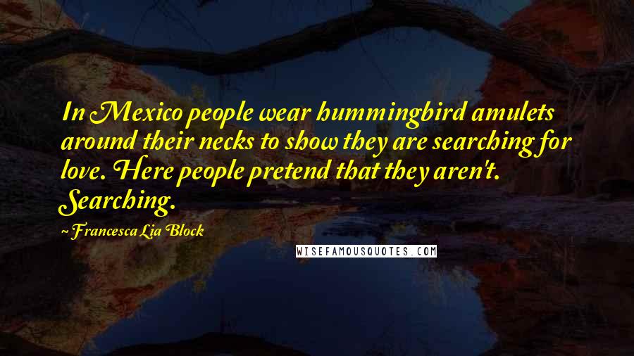 Francesca Lia Block Quotes: In Mexico people wear hummingbird amulets around their necks to show they are searching for love. Here people pretend that they aren't. Searching.