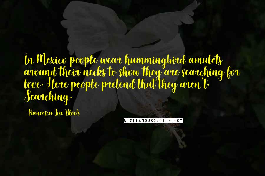 Francesca Lia Block Quotes: In Mexico people wear hummingbird amulets around their necks to show they are searching for love. Here people pretend that they aren't. Searching.