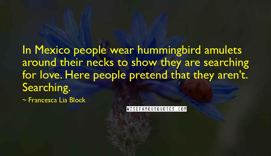 Francesca Lia Block Quotes: In Mexico people wear hummingbird amulets around their necks to show they are searching for love. Here people pretend that they aren't. Searching.