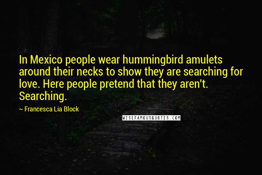 Francesca Lia Block Quotes: In Mexico people wear hummingbird amulets around their necks to show they are searching for love. Here people pretend that they aren't. Searching.