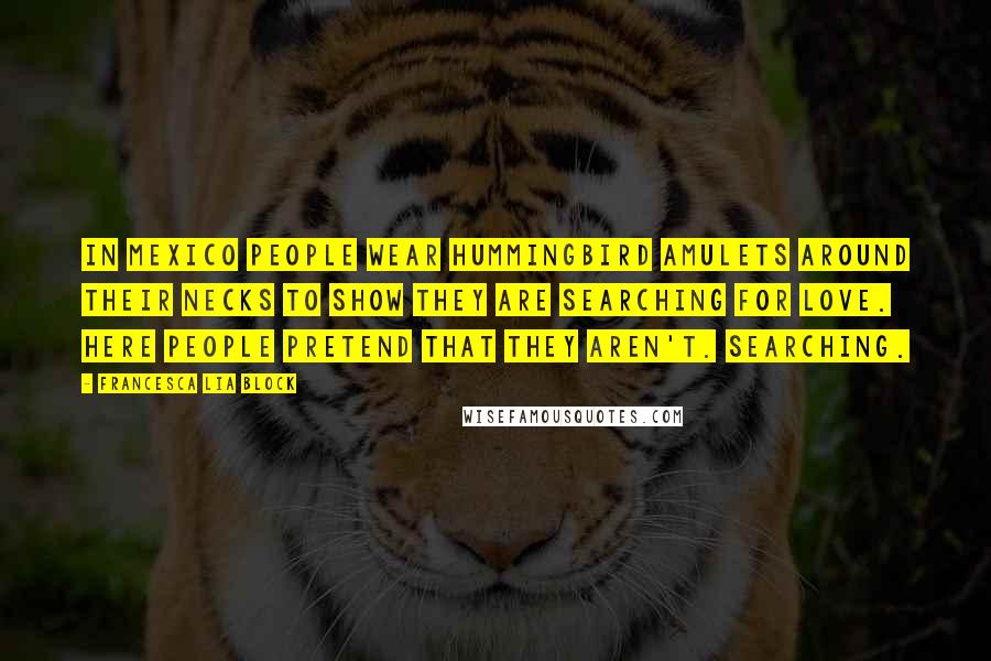 Francesca Lia Block Quotes: In Mexico people wear hummingbird amulets around their necks to show they are searching for love. Here people pretend that they aren't. Searching.